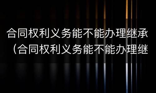 合同权利义务能不能办理继承（合同权利义务能不能办理继承手续）