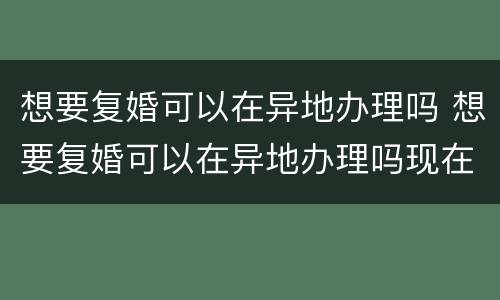 想要复婚可以在异地办理吗 想要复婚可以在异地办理吗现在