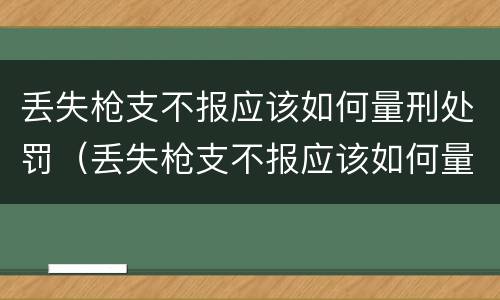 丢失枪支不报应该如何量刑处罚（丢失枪支不报应该如何量刑处罚决定书）