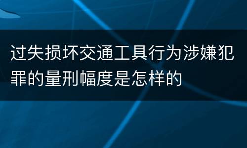 过失损坏交通工具行为涉嫌犯罪的量刑幅度是怎样的