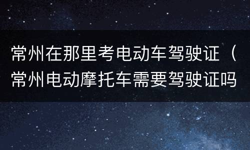 常州在那里考电动车驾驶证（常州电动摩托车需要驾驶证吗）