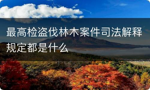 最高检盗伐林木案件司法解释规定都是什么