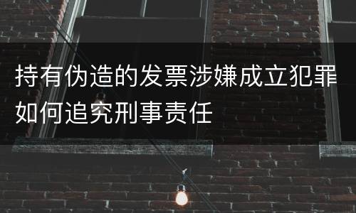 持有伪造的发票涉嫌成立犯罪如何追究刑事责任