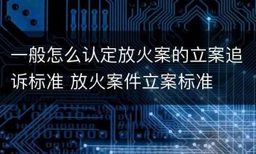 一般怎么认定放火案的立案追诉标准 放火案件立案标准