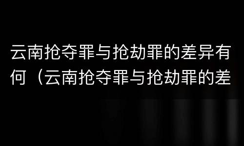 云南抢夺罪与抢劫罪的差异有何（云南抢夺罪与抢劫罪的差异有何区别）