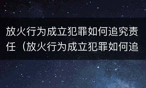 放火行为成立犯罪如何追究责任（放火行为成立犯罪如何追究责任和义务）