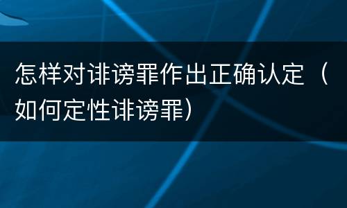 怎样对诽谤罪作出正确认定（如何定性诽谤罪）