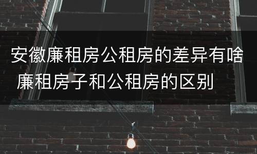 安徽廉租房公租房的差异有啥 廉租房子和公租房的区别