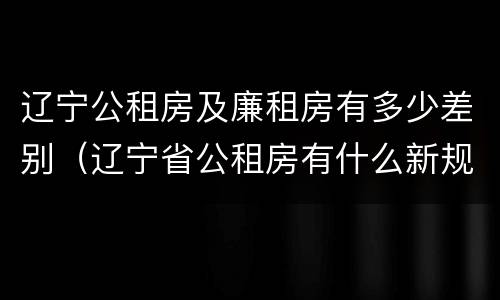 辽宁公租房及廉租房有多少差别(辽宁省公租房有什么新规定)