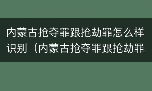 内蒙古抢夺罪跟抢劫罪怎么样识别（内蒙古抢夺罪跟抢劫罪怎么样识别判刑）