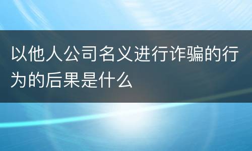 以他人公司名义进行诈骗的行为的后果是什么