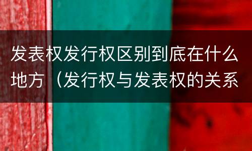 发表权发行权区别到底在什么地方（发行权与发表权的关系）