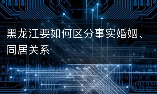 黑龙江要如何区分事实婚姻、同居关系