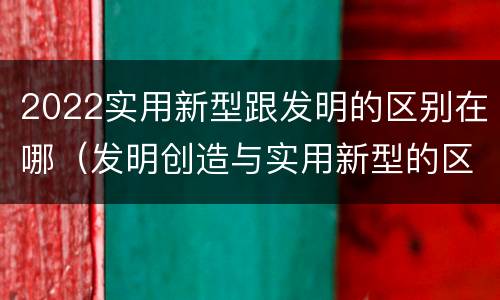 2022实用新型跟发明的区别在哪（发明创造与实用新型的区别）