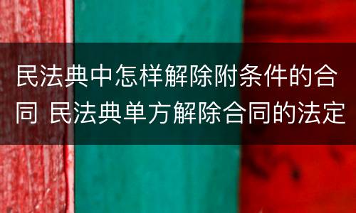 民法典中怎样解除附条件的合同 民法典单方解除合同的法定条件