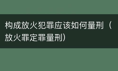 构成放火犯罪应该如何量刑（放火罪定罪量刑）