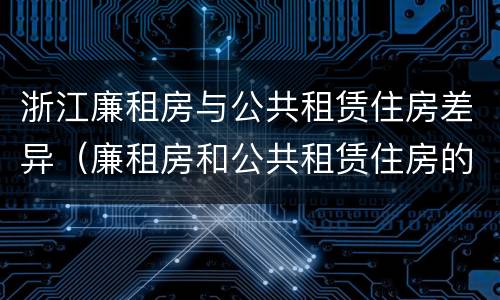 浙江廉租房与公共租赁住房差异（廉租房和公共租赁住房的区别）