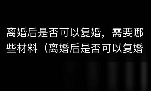 离婚后是否可以复婚，需要哪些材料（离婚后是否可以复婚,需要哪些材料呢）