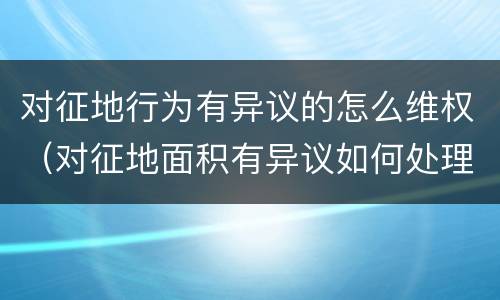 对征地行为有异议的怎么维权（对征地面积有异议如何处理）