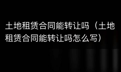 土地租赁合同能转让吗（土地租赁合同能转让吗怎么写）