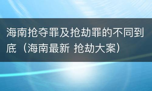 海南抢夺罪及抢劫罪的不同到底（海南最新 抢劫大案）