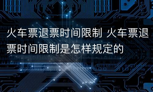 火车票退票时间限制 火车票退票时间限制是怎样规定的