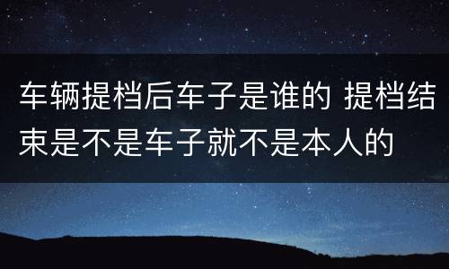 车辆提档后车子是谁的 提档结束是不是车子就不是本人的
