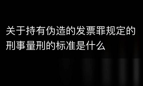 关于持有伪造的发票罪规定的刑事量刑的标准是什么