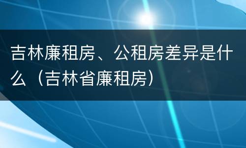 吉林廉租房、公租房差异是什么(吉林省廉租房)