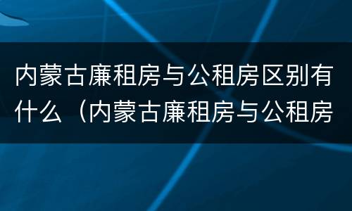 内蒙古廉租房与公租房区别有什么（内蒙古廉租房与公租房区别有什么区别呢）