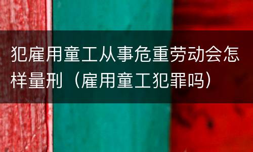 犯雇用童工从事危重劳动会怎样量刑（雇用童工犯罪吗）