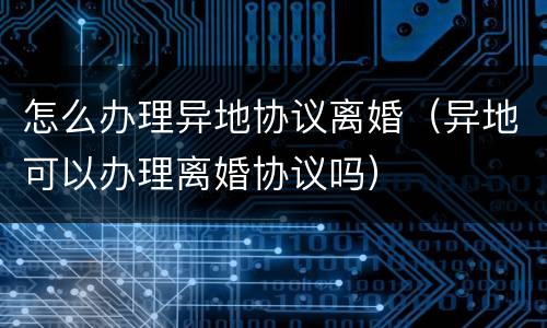怎么办理异地协议离婚（异地可以办理离婚协议吗）