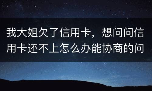我大姐欠了信用卡，想问问信用卡还不上怎么办能协商的问题