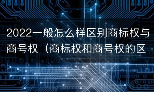 2022一般怎么样区别商标权与商号权（商标权和商号权的区别）