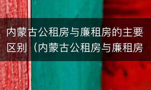 内蒙古公租房与廉租房的主要区别（内蒙古公租房与廉租房的主要区别在于）