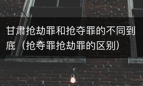 甘肃抢劫罪和抢夺罪的不同到底（抢夺罪抢劫罪的区别）