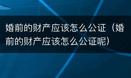 婚前的财产应该怎么公证（婚前的财产应该怎么公证呢）