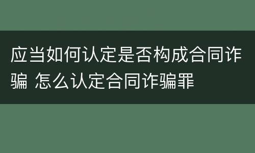 应当如何认定是否构成合同诈骗 怎么认定合同诈骗罪