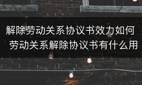 解除劳动关系协议书效力如何 劳动关系解除协议书有什么用