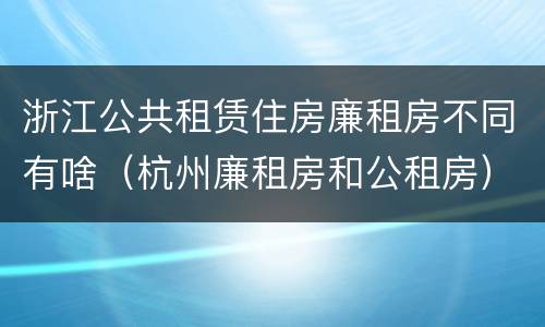 浙江公共租赁住房廉租房不同有啥（杭州廉租房和公租房）