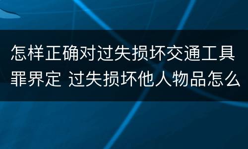 怎样正确对过失损坏交通工具罪界定 过失损坏他人物品怎么赔偿