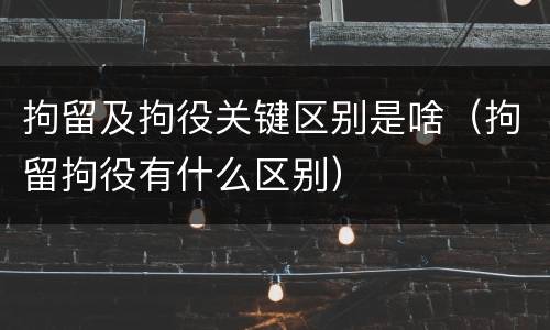 拘留及拘役关键区别是啥（拘留拘役有什么区别）