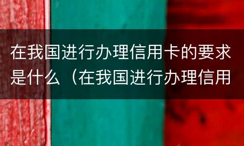 在我国进行办理信用卡的要求是什么（在我国进行办理信用卡的要求是什么意思）