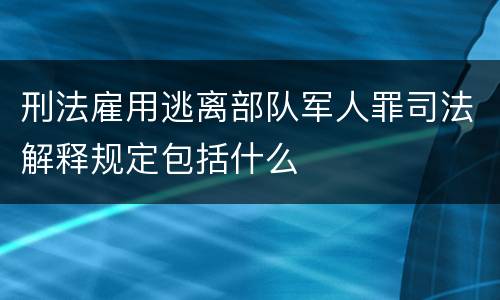 刑法雇用逃离部队军人罪司法解释规定包括什么
