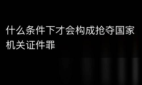 什么条件下才会构成抢夺国家机关证件罪