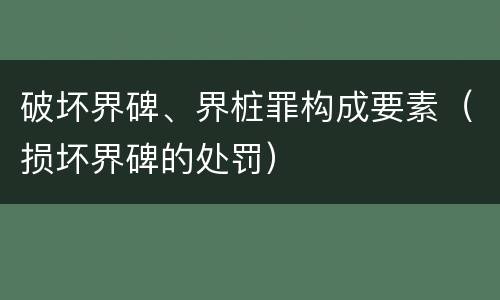 破坏界碑、界桩罪构成要素（损坏界碑的处罚）