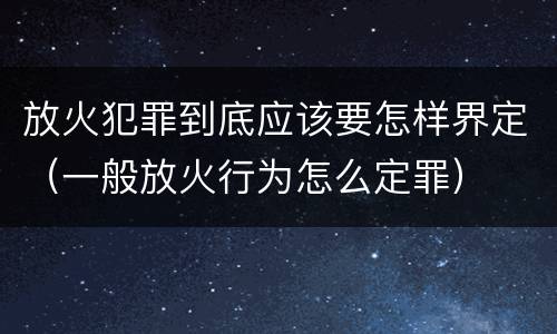 放火犯罪到底应该要怎样界定（一般放火行为怎么定罪）