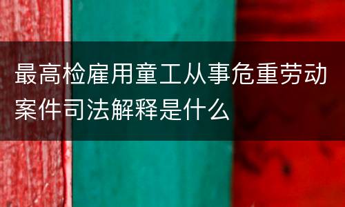 最高检雇用童工从事危重劳动案件司法解释是什么