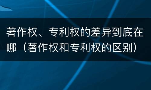 著作权、专利权的差异到底在哪（著作权和专利权的区别）