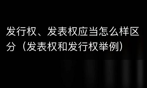 发行权、发表权应当怎么样区分（发表权和发行权举例）